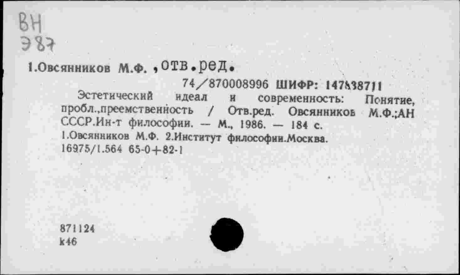 ﻿вн
эг?
1 .Овсянников М.Ф. ,отв.ред.
74/870008996 ШИФР: 147М8711
Эстетический идеал и современность: Понятие, пробл.,преемственность / Отв.ред. Овсянников М.Ф.;АН СССР.Ин-т философии. — м., 1986. — 184 с.
1.Овсянников М.Ф. 2.Институт философии.Москва.
16975/1.564 65-0+82-1
871124 к46